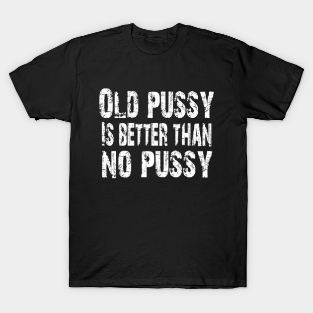 Old Pussy Is Better Than No Pussy Adult Humor Old Pussy Is Better